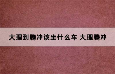 大理到腾冲该坐什么车 大理腾冲
